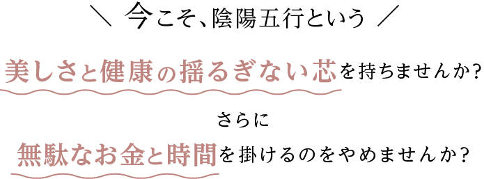 今こそ、陰陽五行という美しさと健康の揺るぎない芯を持ちませんか？無駄なお金と時間を掛けるのをやめませんか？